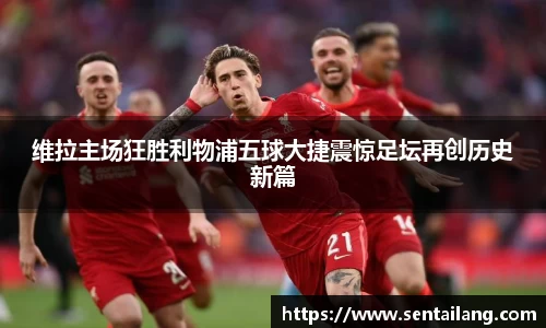 维拉主场狂胜利物浦五球大捷震惊足坛再创历史新篇