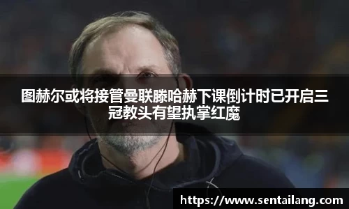 图赫尔或将接管曼联滕哈赫下课倒计时已开启三冠教头有望执掌红魔